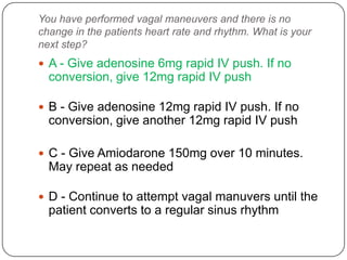 You have performed vagal maneuvers and there is no
change in the patients heart rate and rhythm. What is your
next step?

 A - Give adenosine 6mg rapid IV push. If no

conversion, give 12mg rapid IV push
 B - Give adenosine 12mg rapid IV push. If no

conversion, give another 12mg rapid IV push
 C - Give Amiodarone 150mg over 10 minutes.

May repeat as needed
 D - Continue to attempt vagal manuvers until the

patient converts to a regular sinus rhythm

 