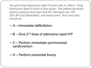 You give 6mg Adenosine rapid IV push with no effect. 12mg
Adenosine rapid IV push is then given. The patient develops
severe ongoing chest pain and his vital signs are: HR
220, BP (not obtainable), and weak pulse. Your next step
should be.

 A – Immediate defibrillation
 B – Give 2nd dose of adenosine rapid IVP
 C – Perform immediate synchronized

cardioversion
 D – Perform precordial thump

 