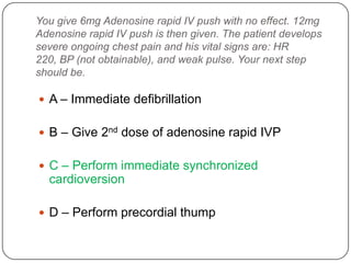 You give 6mg Adenosine rapid IV push with no effect. 12mg
Adenosine rapid IV push is then given. The patient develops
severe ongoing chest pain and his vital signs are: HR
220, BP (not obtainable), and weak pulse. Your next step
should be.

 A – Immediate defibrillation
 B – Give 2nd dose of adenosine rapid IVP
 C – Perform immediate synchronized

cardioversion
 D – Perform precordial thump

 