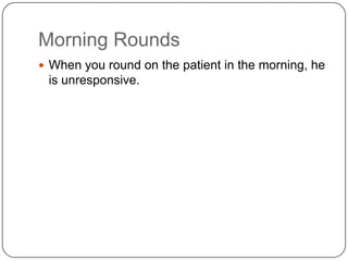 Morning Rounds
 When you round on the patient in the morning, he

is unresponsive.

 