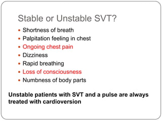 Stable or Unstable SVT?
 Shortness of breath
 Palpitation feeling in chest
 Ongoing chest pain
 Dizziness
 Rapid breathing

 Loss of consciousness
 Numbness of body parts

Unstable patients with SVT and a pulse are always
treated with cardioversion

 