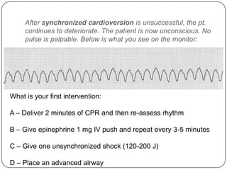 After synchronized cardioversion is unsuccessful, the pt.
continues to deteriorate. The patient is now unconscious. No
pulse is palpable. Below is what you see on the monitor:

What is your first intervention:
A – Deliver 2 minutes of CPR and then re-assess rhythm
B – Give epinephrine 1 mg IV push and repeat every 3-5 minutes
C – Give one unsynchronized shock (120-200 J)
D – Place an advanced airway

 