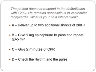 The patient does not respond to the defibrillation
with 120 J. He remains unconscious in ventricular
tachycardia. What is your next intervention?
 A – Deliver up to two additional shocks of 200 J
 B – Give 1 mg epinephrine IV push and repeat

q3-5 min
 C – Give

2 minutes of CPR

 D – Check the rhythm and the pulse

 