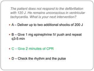 The patient does not respond to the defibrillation
with 120 J. He remains unconscious in ventricular
tachycardia. What is your next intervention?
 A – Deliver up to two additional shocks of 200 J
 B – Give 1 mg epinephrine IV push and repeat

q3-5 min
 C – Give

2 minutes of CPR

 D – Check the rhythm and the pulse

 
