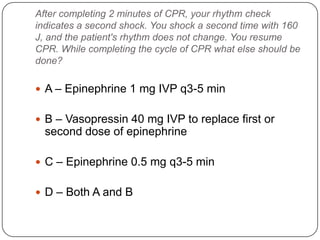 After completing 2 minutes of CPR, your rhythm check
indicates a second shock. You shock a second time with 160
J, and the patient's rhythm does not change. You resume
CPR. While completing the cycle of CPR what else should be
done?

 A – Epinephrine 1 mg IVP q3-5 min
 B – Vasopressin 40 mg IVP to replace first or

second dose of epinephrine
 C – Epinephrine 0.5 mg q3-5 min

 D – Both A and B

 