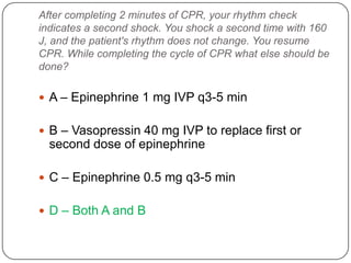 After completing 2 minutes of CPR, your rhythm check
indicates a second shock. You shock a second time with 160
J, and the patient's rhythm does not change. You resume
CPR. While completing the cycle of CPR what else should be
done?

 A – Epinephrine 1 mg IVP q3-5 min
 B – Vasopressin 40 mg IVP to replace first or

second dose of epinephrine
 C – Epinephrine 0.5 mg q3-5 min

 D – Both A and B

 