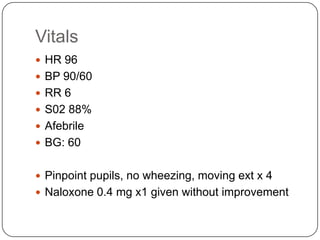 Vitals
 HR 96
 BP 90/60
 RR 6
 S02 88%
 Afebrile

 BG: 60
 Pinpoint pupils, no wheezing, moving ext x 4
 Naloxone 0.4 mg x1 given without improvement

 