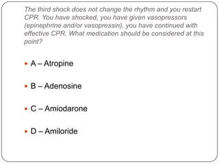 The third shock does not change the rhythm and you restart
CPR. You have shocked, you have given vasopressors
(epinephrine and/or vasopressin), you have continued with
effective CPR. What medication should be considered at this
point?

 A – Atropine
 B – Adenosine
 C – Amiodarone
 D – Amiloride

 