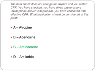 The third shock does not change the rhythm and you restart
CPR. You have shocked, you have given vasopressors
(epinephrine and/or vasopressin), you have continued with
effective CPR. What medication should be considered at this
point?

 A – Atropine
 B – Adenosine
 C – Amiodarone
 D – Amiloride

 
