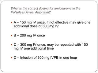 What is the correct dosing for amiodarone in the
Pulseless Arrest Algorithm?
 A – 150 mg IV once, if not effective may give one

additional dose of 300 mg IV
 B – 200 mg IV once
 C – 300 mg IV once, may be repeated with 150

mg IV one additional time
 D – Infusion of 300 mg IVPB in one hour

 