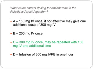 What is the correct dosing for amiodarone in the
Pulseless Arrest Algorithm?
 A – 150 mg IV once, if not effective may give one

additional dose of 300 mg IV
 B – 200 mg IV once
 C – 300 mg IV once, may be repeated with 150

mg IV one additional time
 D – Infusion of 300 mg IVPB in one hour

 