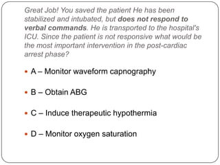 Great Job! You saved the patient He has been
stabilized and intubated, but does not respond to
verbal commands. He is transported to the hospital's
ICU. Since the patient is not responsive what would be
the most important intervention in the post-cardiac
arrest phase?
 A – Monitor waveform capnography
 B – Obtain ABG
 C – Induce therapeutic hypothermia

 D – Monitor oxygen saturation

 