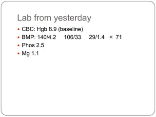Lab from yesterday
 CBC: Hgb 8.9 (baseline)
 BMP: 140/4.2
 Phos 2.5
 Mg 1.1

106/33

29/1.4 < 71

 