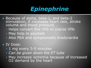  Because of alpha, beta-1, and beta-2
stimulation, it increases heart rate, stroke
volume and blood pressure
 Helps convert fine Vfib to coarse Vfib
 May help in asystole
 Also PEA and symptomatic bradycardia
 IV Dose:
 1 mg every 3-5 minutes
 Can be given down the ET tube
 May increase ischemia because of increased
O2 demand by the heart
 