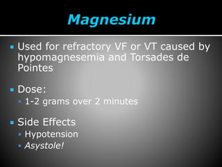  Used for refractory VF or VT caused by
hypomagnesemia and Torsades de
Pointes
 Dose:
 1-2 grams over 2 minutes
 Side Effects
 Hypotension
 Asystole!
 