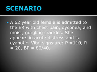  A 62 year old female is admitted to
the ER with chest pain, dyspnea, and
moist, gurgling crackles. She
appears in acute distress and is
cyanotic. Vital signs are: P =110, R
= 20, BP = 80/40.
 
