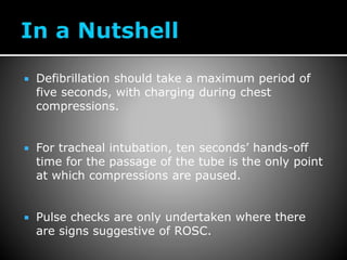  Defibrillation should take a maximum period of
five seconds, with charging during chest
compressions.
 For tracheal intubation, ten seconds’ hands-off
time for the passage of the tube is the only point
at which compressions are paused.
 Pulse checks are only undertaken where there
are signs suggestive of ROSC.
 