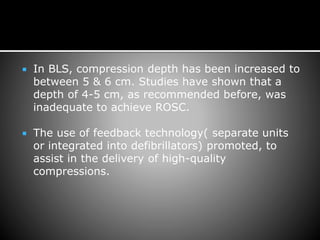  In BLS, compression depth has been increased to
between 5 & 6 cm. Studies have shown that a
depth of 4-5 cm, as recommended before, was
inadequate to achieve ROSC.
 The use of feedback technology( separate units
or integrated into defibrillators) promoted, to
assist in the delivery of high-quality
compressions.
 