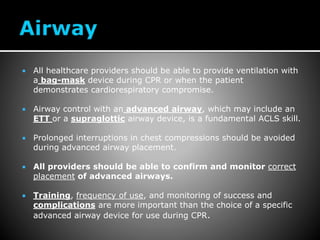  All healthcare providers should be able to provide ventilation with
a bag-mask device during CPR or when the patient
demonstrates cardiorespiratory compromise.
 Airway control with an advanced airway, which may include an
ETT or a supraglottic airway device, is a fundamental ACLS skill.
 Prolonged interruptions in chest compressions should be avoided
during advanced airway placement.
 All providers should be able to confirm and monitor correct
placement of advanced airways.
 Training, frequency of use, and monitoring of success and
complications are more important than the choice of a specific
advanced airway device for use during CPR.
 