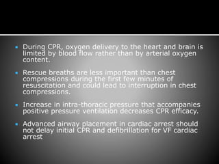  During CPR, oxygen delivery to the heart and brain is
limited by blood flow rather than by arterial oxygen
content.
 Rescue breaths are less important than chest
compressions during the first few minutes of
resuscitation and could lead to interruption in chest
compressions.
 Increase in intra-thoracic pressure that accompanies
positive pressure ventilation decreases CPR efficacy.
 Advanced airway placement in cardiac arrest should
not delay initial CPR and defibrillation for VF cardiac
arrest
 