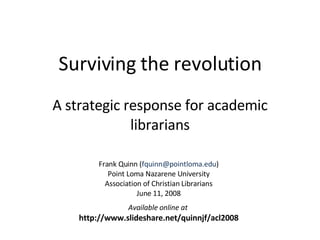 Surviving the revolution A strategic response for academic librarians Frank Quinn ( [email_address] ) Point Loma Nazarene University Association of Christian Librarians June 11, 2008 Available online at  http://www.slideshare.net/quinnjf/acl2008 