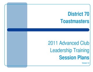  
District 70
Toastmasters
2011 Advanced Club
Leadership Training
Session Plans
Version 1.0
 