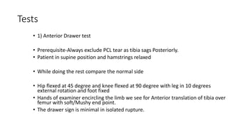Tests
• 1) Anterior Drawer test
• Prerequisite-Always exclude PCL tear as tibia sags Posteriorly.
• Patient in supine position and hamstrings relaxed
• While doing the rest compare the normal side
• Hip flexed at 45 degree and knee flexed at 90 degree with leg in 10 degrees
external rotation and foot fixed
• Hands of examiner encircling the limb we see for Anterior translation of tibia over
femur with soft/Mushy end point.
• The drawer sign is minimal in isolated rupture.
 