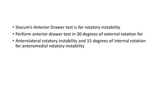 • Slocum’s Anterior Drawer test is for rotatory instability
• Perform anterior drawer test in 30 degrees of external rotation for
• Anterolateral rotatory instability and 15 degrees of internal rotation
for anteromedial rotatory instability
 