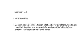 • Lachman test
• Most sensitive
• Done in 20 degree knee flexion left hand over distal femur and right
hand holding tibia and we watch for end point(Soft/Mushy)and
anterior translation of tibia over femur
 