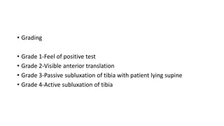 • Grading
• Grade 1-Feel of positive test
• Grade 2-Visible anterior translation
• Grade 3-Passive subluxation of tibia with patient lying supine
• Grade 4-Active subluxation of tibia
 