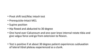 • Pivot shift test/Mac intosh test
• Prerequisite-Intact MCL
• Supine position
• Hip flexed and abducted to 30 degree
• One hand over Calcaneum and one over knee internal rotate tibia and
give valgus force and go from extension to flexion.
• Test is positive if at about 30 degree patient experiences subluxation
of lateral tibial plateau experienced as a clunk.
 
