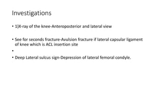 Investigations
• 1)X-ray of the knee-Anteroposterior and lateral view
• See for seconds fracture-Avulsion fracture if lateral capsular ligament
of knee which is ACL insertion site
•
• Deep Lateral sulcus sign-Depression of lateral femoral condyle.
 