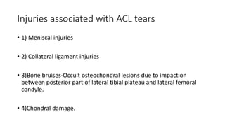 Injuries associated with ACL tears
• 1) Meniscal injuries
• 2) Collateral ligament injuries
• 3)Bone bruises-Occult osteochondral lesions due to impaction
between posterior part of lateral tibial plateau and lateral femoral
condyle.
• 4)Chondral damage.
 