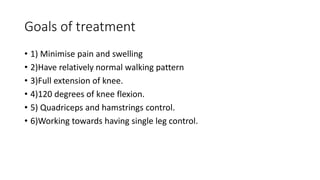 Goals of treatment
• 1) Minimise pain and swelling
• 2)Have relatively normal walking pattern
• 3)Full extension of knee.
• 4)120 degrees of knee flexion.
• 5) Quadriceps and hamstrings control.
• 6)Working towards having single leg control.
 