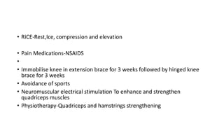 • RICE-Rest,Ice, compression and elevation
• Pain Medications-NSAIDS
•
• Immobilise knee in extension brace for 3 weeks followed by hinged knee
brace for 3 weeks
• Avoidance of sports
• Neuromuscular electrical stimulation To enhance and strengthen
quadriceps muscles
• Physiotherapy-Quadriceps and hamstrings strengthening
 