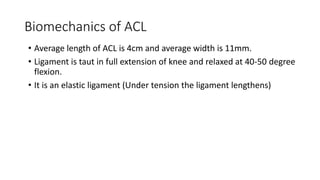 Biomechanics of ACL
• Average length of ACL is 4cm and average width is 11mm.
• Ligament is taut in full extension of knee and relaxed at 40-50 degree
flexion.
• It is an elastic ligament (Under tension the ligament lengthens)
 