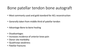 Bone patellar tendon bone autograft
• Most commonly used and gold standard for ACL reconstruction
• Generally taken from middle third of patellar tendon
• Advantage-Bone to bone healing
• Disadvantages
• Increases incidence of anterior knee pain
• Donor site morbidity
• Quadriceps weakness
• Patellar fractures
 
