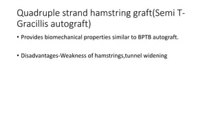 Quadruple strand hamstring graft(Semi T-
Gracillis autograft)
• Provides biomechanical properties similar to BPTB autograft.
• Disadvantages-Weakness of hamstrings,tunnel widening
 