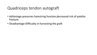 Quadriceps tendon autograft
• AdVantage-preserves hamstring function,decreased risk of patellar
fracture.
• Disadvantage-Difficukty in harvesting the graft
 