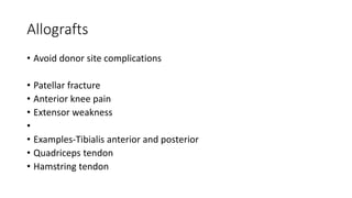 Allografts
• Avoid donor site complications
• Patellar fracture
• Anterior knee pain
• Extensor weakness
•
• Examples-Tibialis anterior and posterior
• Quadriceps tendon
• Hamstring tendon
 