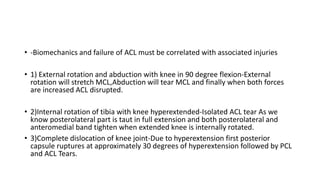 • -Biomechanics and failure of ACL must be correlated with associated injuries
• 1) External rotation and abduction with knee in 90 degree flexion-External
rotation will stretch MCL,Abduction will tear MCL and finally when both forces
are increased ACL disrupted.
• 2)Internal rotation of tibia with knee hyperextended-Isolated ACL tear As we
know posterolateral part is taut in full extension and both posterolateral and
anteromedial band tighten when extended knee is internally rotated.
• 3)Complete dislocation of knee joint-Due to hyperextension first posterior
capsule ruptures at approximately 30 degrees of hyperextension followed by PCL
and ACL Tears.
 