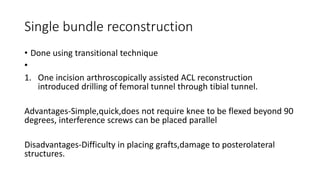 Single bundle reconstruction
• Done using transitional technique
•
1. One incision arthroscopically assisted ACL reconstruction
introduced drilling of femoral tunnel through tibial tunnel.
Advantages-Simple,quick,does not require knee to be flexed beyond 90
degrees, interference screws can be placed parallel
Disadvantages-Difficulty in placing grafts,damage to posterolateral
structures.
 