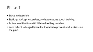 Phase 1
• Brace in extension
• Static quadriceps excercises,ankle pumps,toe touch walking.
• Patient mobilization with bilateral axillary crutches
• Knee is kept in hinged brace for 4 weeks to prevent undue stress on
the graft.
 