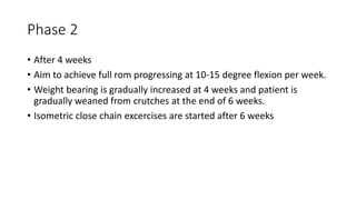 Phase 2
• After 4 weeks
• Aim to achieve full rom progressing at 10-15 degree flexion per week.
• Weight bearing is gradually increased at 4 weeks and patient is
gradually weaned from crutches at the end of 6 weeks.
• Isometric close chain excercises are started after 6 weeks
 