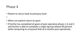 Phase 4
• Patient to return back to preinjury level
•
• When can patient return to sport
• If he/she has completed all goals of post operative phases 1,2 and 3
and he/she is able to complete a single leg hop atleast 90 percent
while comparing to uninjured limb at 6 months post operatively.
 