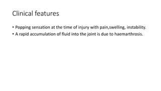 Clinical features
• Popping sensation at the time of injury with pain,swelling, instability.
• A rapid accumulation of fluid into the joint is due to haemarthrosis.
 