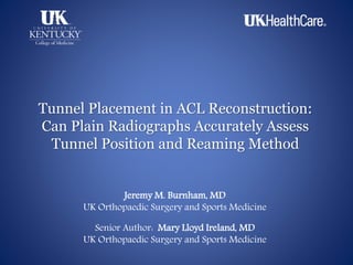 Tunnel Placement in ACL Reconstruction:
Can Plain Radiographs Accurately Assess
Tunnel Position and Reaming Method
Jeremy M. Burnham, MD
UK Orthopaedic Surgery and Sports Medicine
Senior Author: Mary Lloyd Ireland, MD
UK Orthopaedic Surgery and Sports Medicine
 