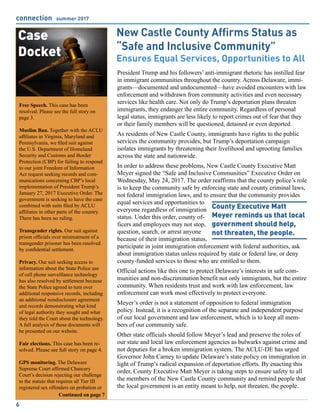 connection summer 2017
6
Free Speech. This case has been
resolved. Please see the full story on
page 3.
Muslim Ban. Together with the ACLU
affiliates in Virginia, Maryland and
Pennsylvania, we filed suit against
the U.S. Department of Homeland
Security and Customs and Border
Protection (CBP) for failing to respond
to our joint Freedom of Information
Act request seeking records and com-
munications concerning CBP’s local
implementation of President Trump’s
January 27, 2017 Executive Order. The
government is seeking to have the case
combined with suits filed by ACLU
affiliates in other parts of the country.
There has been no ruling.
Transgender rights. Our suit against
prison officials over mistreatment of a
transgender prisoner has been resolved
by confidential settlement.
Privacy. Our suit seeking access to
information about the State Police use
of cell phone surveillance technology
has also resolved by settlement because
the State Police agreed to turn over
additional responsive records, including
an additional nondisclosure agreement
and records demonstrating what kind
of legal authority they sought and what
they told the Court about the technology.
A full analysis of those documents will
be presented on our website.
Fair elections. This case has been re-
solved. Please see full story on page 4.
GPS monitoring. The Delaware
Supreme Court affirmed Chancery
Court’s decision rejecting our challenge
to the statute that requires all Tier III
registered sex offenders on probation or
Case
Docket
Continued on page 7
New Castle County Affirms Status as
“Safe and Inclusive Community”
Ensures Equal Services, Opportunities to All
President Trump and his followers’ anti-immigrant rhetoric has instilled fear
in immigrant communities throughout the country. Across Delaware, immi-
grants—documented and undocumented—have avoided encounters with law
enforcement and withdrawn from community activities and even necessary
services like health care. Not only do Trump’s deportation plans threaten
immigrants, they endanger the entire community. Regardless of personal
legal status, immigrants are less likely to report crimes out of fear that they
or their family members will be questioned, detained or even deported.
As residents of New Castle County, immigrants have rights to the public
services the community provides, but Trump’s deportation campaign
isolates immigrants by threatening their livelihood and uprooting families
across the state and nationwide.
In order to address these problems, New Castle County Executive Matt
Meyer signed the “Safe and Inclusive Communities” Executive Order on
Wednesday, May 24, 2017. The order reaffirms that the county police’s role
is to keep the community safe by enforcing state and county criminal laws,
not federal immigration laws, and to ensure that the community provides
equal services and opportunities to
everyone regardless of immigration
status. Under this order, county of-
ficers and employees may not stop,
question, search, or arrest anyone
because of their immigration status,
participate in joint immigration enforcement with federal authorities, ask
about immigration status unless required by state or federal law, or deny
county-funded services to those who are entitled to them.
Official actions like this one to protect Delaware’s interests in safe com-
munities and non-discrimination benefit not only immigrants, but the entire
community. When residents trust and work with law enforcement, law
enforcement can work most effectively to protect everyone.
Meyer’s order is not a statement of opposition to federal immigration
policy. Instead, it is a recognition of the separate and independent purpose
of our local government and law enforcement, which is to keep all mem-
bers of our community safe.
Other state officials should follow Meyer’s lead and preserve the roles of
our state and local law enforcement agencies as bulwarks against crime and
not deputies for a broken immigration system. The ACLU-DE has urged
Governor John Carney to update Delaware’s state policy on immigration in
light of Trump’s radical expansion of deportation efforts. By enacting this
order, County Executive Matt Meyer is taking steps to ensure safety to all
the members of the New Castle County community and remind people that
the local government is an entity meant to help, not threaten, the people.
County Executive Matt
Meyer reminds us that local
government should help,
not threaten, the people.
 