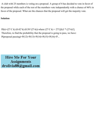 A club with 25 members is voting on a proposal. A group of 4 has decided to vote in favor of
the proposal while each of the rest of the members vote independently with a chance of 46% in
favor of the proposal. What are the chances that the proposal will get the majority vote.
Solution
P(k)=(27 C k) (0.42^k) (0.58^(27-k)) where (27 C k) = 27!/[(k)! * (27-k)!].
Therefore, to find the probability that the proposal is going to pass, we have:
P(proposal passing)=P(12)+P(13)+P(14)+P(15)+P(16)+P...
 