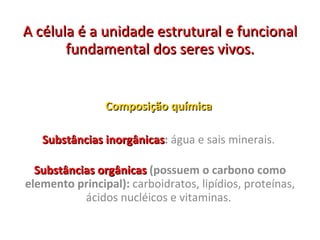 A célula é a unidade estrutural e funcional fundamental dos seres vivos. Composição química  Substâncias inorgânicas :  água e sais minerais.  Substâncias orgânicas  (possuem o carbono como elemento principal):  carboidratos, lipídios, proteínas, ácidos nucléicos e vitaminas.  